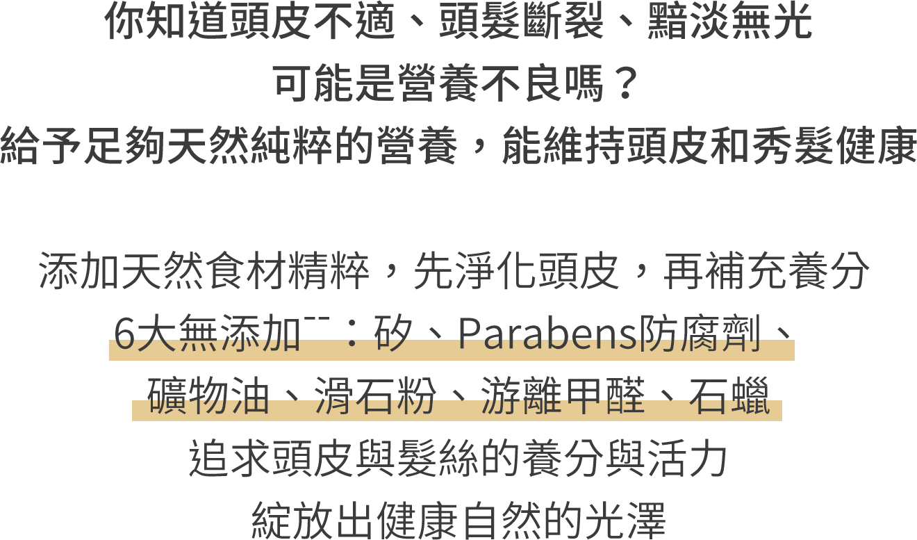 你知道頭皮不適、頭髮斷裂、黯淡無光 可能是營養不良嗎？給予足夠天然純粹的營養，能維持頭皮和秀髮健康 添加天然食材精粹，先淨化頭皮，再補充養分 6大無添加--：矽、Parabens防腐劑、礦物油、滑石粉、游離甲醛、石蠟 追求頭皮與髮絲的養分與活力 綻放出健康自然的光澤